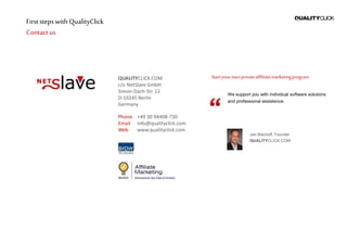 First stepswithQualityClick
Contactus
QUALITYCLICK.COM
c/o NetSlave GmbH
Simon-Dach-Str. 12
D-10245 Berlin
Germany
Phone +49 30 94408-730
Email info@qualityclick.com
Web www.qualityclick.com
Startyour ownprivateaffiliatemarketingprogram
We support you with individual software solutions
and professional assistence.
Jan Bischoff, Founder
QUALITYCLICK.COM
 