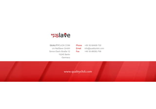 www.qualityclick.com
QUALITYCLICK.COM
c/o NetSlave GmbH
Simon-Dach-Straße 12
10245 Berlin
Germany
Phone +49 30-94408-730
Email info@qualityclick.com
Fax +49 30-96083-706
 
