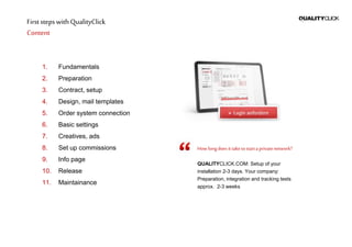 First stepswithQualityClick
Content
1. Fundamentals
2. Preparation
3. Contract, setup
4. Design, mail templates
5. Order system connection
6. Basic settings
7. Creatives, ads
8. Set up commissions
9. Info page
10. Release
11. Maintainance
Howlongdoesittaketostarta privatenetwork?
QUALITYCLICK.COM: Setup of your
installation 2-3 days. Your company:
Preparation, integration and tracking tests
approx. 2-3 weeks
 