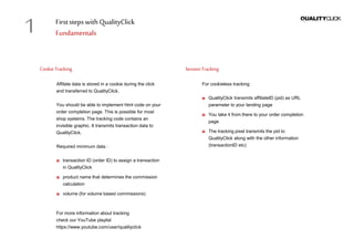 First stepswithQualityClick
Fundamentals
CookieTracking
Affilate data is stored in a cookie during the click
and transferred to QualityClick.
You should be able to implement html code on your
order completion page. This is possible for most
shop systems. The tracking code contains an
invisible graphic. It transmits transaction data to
QualityClick.
Required minimum data :
transaction ID (order ID) to assign a transaction
in QualityClick
product name that determines the commission
calculation
volume (for volume based commissions)
For more information about tracking
check our YouTube playlist
https://www.youtube.com/user/qualityclick
SessionTracking
For cookieless tracking:
QualityClick transmits affiliateID (pid) as URL
parameter to your landing page
You take it from there to your order completion
page
The tracking pixel transmits the pid to
QualityClick along with the other information
(transactionID etc)
1
 