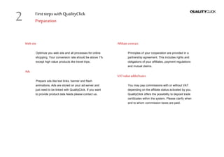 First stepswithQualityClick
Preparation
Website
Optimize you web site and all processes for online
shopping. Your conversion rate should be above 1%
except high value products like travel trips.
Ads
Prepare ads like text links, banner and flash
animations. Ads are stored on your ad server and
just need to be linked with QualityClick. If you want
to provide product data feeds please contact us.
Affiliatecontract
Principles of your cooperation are provided in a
partnership agreement. This includes rights and
obligations of your affiliates, payment regulations
and mutual claims.
VAT valueaddedtaxes
You may pay commissions with or without VAT
depending on the affiliate status activated by you.
QualityClick offers the possibility to deposit trade
certificates within the system. Please clarify when
and to whom commission taxes are paid.
2
 