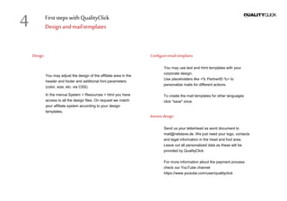 First stepswithQualityClick
Design andmail templates
Design
You may adjust the design of the affiliate area in the
header and footer and additional font parameters
(color, size, etc. via CSS).
In the menue System > Resources > html you have
access to all the design files. On request we match
your affiliate system according to your design
templates.
Configureemailtemplates
You may use text and html templates with your
corporate design.
Use placeholders like <% PartnerID %> to
personalize mails for different actions.
To create the mail templates for other languages
click "save" once.
Invoicedesign
Send us your letterhead as word document to
mail@netslave.de. We just need your logo, contacts
and legal information in the head and foot area.
Leave out all personalized data as these will be
provided by QualityClick
For more information about the payment process
check our YouTube channel
https://www.youtube.com/user/qualityclick
4
 