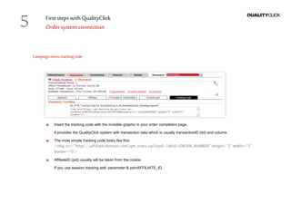 First stepswithQualityClick
Ordersystemconnection
Campaignmenutrackingcode
Insert the tracking code with the invisible graphic in your order completion page.
It provides the QualityClick system with transaction data which is usually transactionID (tid) and volume.
The most simple tracking code looks like this:
<img src="https://affiliate.domain.com/get_trans.cgi?cpid=1&tid=ORDER_NUMBER" height=“2" width=“3"
border="0“>
AffiliateID (pid) usually will be taken from the cookie.
If you use session tracking add parameter & pid=AFFILIATE_ID
5
 