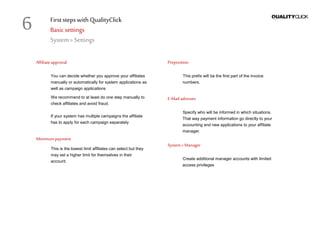 First stepswithQualityClick
Basicsettings
System» Settings
Affiliateapproval
You can decide whether you approve your affiliates
manually or automatically for system applications as
well as campaign applications
We recommend to at least do one step manually to
check affiliates and avoid fraud.
If your system has multiple campaigns the affiliate
has to apply for each campaign separately
Minimumpayment
This is the lowest limit affiliates can select but they
may set a higher limit for themselves in their
account.
Preposition
This prefix will be the first part of the invoice
numbers.
E-Mail adresses
Specify who will be informed in which situations.
That way payment information go directly to your
accounting and new applications to your affiliate
manager.
System»Manager
Create additional manager accounts with limited
access privileges
6
 