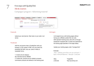 First stepswithQualityClick
Ads &creatives
Campaigns/program» Advertising material
Createads
Upload your ads (banner, flash ads) on your web or ad
server.
Provideads
Add link and banner data in QualityClick with your
browser or CSV upload. HTML is for any other link
possibility like flash, pop ups, search masks or
newsletter forms.
1. Create and ad category
like 'standard banner 468x60'
2. Create ads, products are for statistic purposes
commission products are defined in the tracking pixel
Linktargets
Link targets let you edit landing pages without
having your affiliates update their ad code.
With standard tracking every click will run through
QualiyClick equipped with a cookie and redirected to
the landing page specified in the target (Alias).
Update your landing pages under "manage links"
Example:
http://affiliate.yourshop.com/go.cgi?cpid=1
&pid=AFFILIATE&wmid=1&target=LinkCode
Alias TargetURL
LinkCode http://yourshop.com
7
 