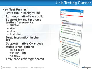 Unit Testing Runner
New Test Runner:
• Tests run in background
• Run automatically on build
• Support for multiple unit
  testing frameworks:
   –   MS Test
   –   xUnit
   –   nUnit
   –   And More!
• Deep integration in the
  IDE
• Supports native C++ code
• Multiple run options
   – Failed Tests
   – Not-run Tests
   – All Tests
• Easy code coverage access
 