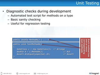Unit Testing

• Diagnostic checks during development
  – Automated test script for methods on a type
  – Basic sanity checking
  – Useful for regression testing




     public double MethodA() { ... }




                                                                 test methods
                                                                 corresponding
                                                                 one or more
                                                                 Each method has
      public void TestMethodA()
      {
         SomeClass c = new SomeClass();   // Arrange
         double d = c.MethodA();                   // Act
         Assert.AreEqual(expected, d);             // Assert
      }
 