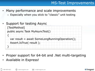 MS-Test Improvements

• Many performance and scale improvements
  – Especially when you stick to “classic” unit testing


• Support for testing Async
  [TestMethod]
  public async Task MyAsyncTest()
  {
    var result = await SomeLongRunningOperation();
    Assert.IsTrue( result );
  }


• Proper support for 64-bit and .Net multi-targeting
• Available in Express!
 