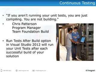 Continuous Testing


• “If you aren‟t running your unit tests, you are just
  compiling. You are not building.”
•      Chris Patterson
       Program Manager
       Team Foundation Build

• Run Tests After Build option
  in Visual Studio 2012 will run
  your Unit Tests after each
  successful build of your
  solution
 