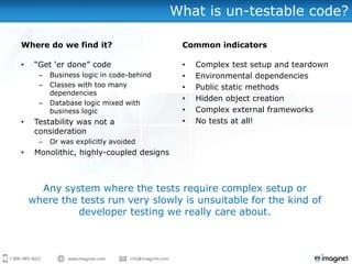 What is un-testable code?

Where do we find it?                       Common indicators

•    “Get „er done” code                   •   Complex test setup and teardown
      –   Business logic in code-behind    •   Environmental dependencies
      –   Classes with too many            •   Public static methods
          dependencies
                                           •   Hidden object creation
      –   Database logic mixed with
          business logic                   •   Complex external frameworks
•    Testability was not a                 •   No tests at all!
     consideration
      –   Or was explicitly avoided
•    Monolithic, highly-coupled designs



      Any system where the tests require complex setup or
    where the tests run very slowly is unsuitable for the kind of
             developer testing we really care about.
 