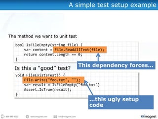 A simple test setup example



The method we want to unit test

   bool IsFileEmpty(string file) {
       var content = File.ReadAllText(file);
       return content.Length == 0;
   }



   void FileExistsTest() {
       File.Write("foo.txt", "");
       var result = IsFileEmpty("foo.txt")
       Assert.IsTrue(result);
   }
 