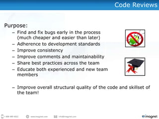 Code Reviews


Purpose:
  – Find and fix bugs early in the process
    (much cheaper and easier than later)
  – Adherence to development standards
  – Improve consistency
  – Improve comments and maintainability
  – Share best practices across the team
  – Educate both experienced and new team
    members

  – Improve overall structural quality of the code and skillset of
    the team!
 