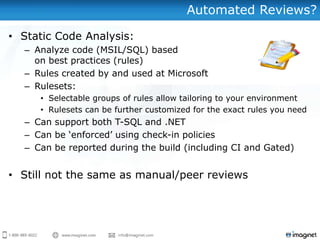Automated Reviews?

• Static Code Analysis:
  – Analyze code (MSIL/SQL) based
    on best practices (rules)
  – Rules created by and used at Microsoft
  – Rulesets:
     • Selectable groups of rules allow tailoring to your environment
     • Rulesets can be further customized for the exact rules you need
  – Can support both T-SQL and .NET
  – Can be „enforced‟ using check-in policies
  – Can be reported during the build (including CI and Gated)


• Still not the same as manual/peer reviews
 