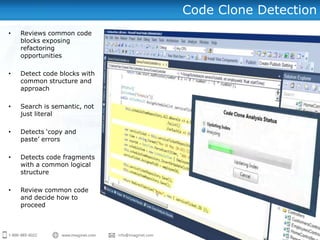 Code Clone Detection
•   Reviews common code
    blocks exposing
    refactoring
    opportunities

•   Detect code blocks with
    common structure and
    approach

•   Search is semantic, not
    just literal

•   Detects „copy and
    paste‟ errors

•   Detects code fragments
    with a common logical
    structure

•   Review common code
    and decide how to
    proceed
 