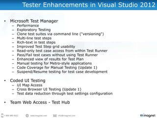 Tester Enhancements in Visual Studio 2012

•   Microsoft Test Manager
    –   Performance
    –   Exploratory Testing
    –   Clone test suites via command line ("versioning")
    –   Multi-line test steps
    –   Rich-text in test steps
    –   Improved Test Step grid usability
    –   Read-only test case access from within Test Runner
    –   Pass/Fail test cases without using Test Runner
    –   Enhanced view of results for Test Plan
    –   Manual testing for Metro-style applications
    –   Code Coverage for Manual Testing (Update 1)
    –   Suspend/Resume testing for test case development

•   Coded UI Testing
    – UI Map Access
    – Cross Browser UI Testing (Update 1)
    – Test data reduction through test settings configuration

•   Team Web Access - Test Hub
 