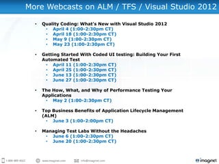 More Webcasts on ALM / TFS / Visual Studio 2012

  •   Quality Coding: What’s New with Visual Studio 2012
       • April 4 (1:00-2:30pm CT)
       • April 18 (1:00-2:30pm CT)
       • May 9 (1:00-2:30pm CT)
       • May 23 (1:00-2:30pm CT)

  •   Getting Started With Coded UI testing: Building Your First
      Automated Test
       • April 11 (1:00-2:30pm CT)
       • April 25 (1:00-2:30pm CT)
       • June 13 (1:00-2:30pm CT)
       • June 27 (1:00-2:30pm CT)

  •   The How, What, and Why of Performance Testing Your
      Applications
       • May 2 (1:00-2:30pm CT)

  •   Top Business Benefits of Application Lifecycle Management
      (ALM)
        • June 3 (1:00-2:00pm CT)

  •   Managing Test Labs Without the Headaches
       • June 6 (1:00-2:30pm CT)
       • June 20 (1:00-2:30pm CT)
 