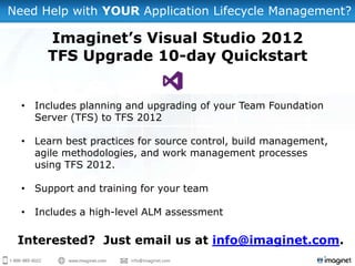 Need Help with YOUR Application Lifecycle Management?

       Imaginet’s Visual Studio 2012
       TFS Upgrade 10-day Quickstart


  • Includes planning and upgrading of your Team Foundation
    Server (TFS) to TFS 2012

  • Learn best practices for source control, build management,
    agile methodologies, and work management processes
    using TFS 2012.

  • Support and training for your team

  • Includes a high-level ALM assessment

 Interested? Just email us at info@imaginet.com.
 