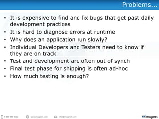 Problems...

• It is expensive to find and fix bugs that get past daily
  development practices
• It is hard to diagnose errors at runtime
• Why does an application run slowly?
• Individual Developers and Testers need to know if
  they are on track
• Test and development are often out of synch
• Final test phase for shipping is often ad-hoc
• How much testing is enough?
 