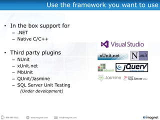 Use the framework you want to use


• In the box support for
  – .NET
  – Native C/C++


• Third party plugins
  –   NUnit
  –   xUnit.net
  –   MbUnit
  –   QUnit/Jasmine
  –   SQL Server Unit Testing
       (Under development)
 