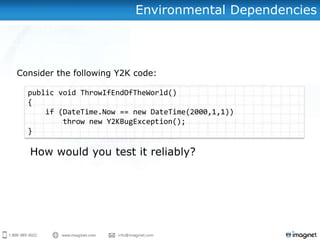 Environmental Dependencies



Consider the following Y2K code:

  public void ThrowIfEndOfTheWorld()
  {
      if (DateTime.Now == new DateTime(2000,1,1))
          throw new Y2KBugException();
  }
 