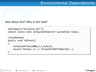 Environmental Dependencies



How about this? Why is this bad?

  [DllImport("kernel32.dll")]
  extern static bool SetSystemTime(ref SystemTime time);

  [TestMethod]
  public void Y2KTest()
  {
      SetSystemTime(2000,1,1,0,0,0);
      Assert.Throws( () => ThrowIfEndOfTheWorld() );
  }
 