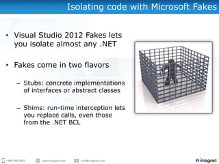 Isolating code with Microsoft Fakes


• Visual Studio 2012 Fakes lets
  you isolate almost any .NET

• Fakes come in two flavors

  – Stubs: concrete implementations
    of interfaces or abstract classes

  – Shims: run-time interception lets
    you replace calls, even those
    from the .NET BCL
 
