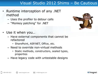 Visual Studio 2012 Shims – Be Cautious

• Runtime interception of any .NET
  method
  – Uses the profiler to detour calls
  – “Monkey patching” for .NET


• Use it when you…
  – Have external components that cannot be
    refactored
     • SharePoint, ASP.NET, Office, etc.
  – Need to override non-virtual methods
     • Static methods, constructors, sealed types,
       properties
  – Have legacy code with untestable designs
 