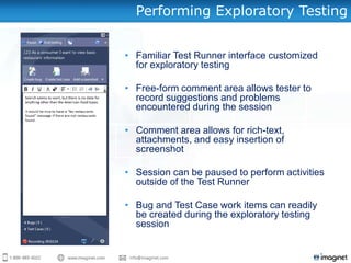 Performing Exploratory Testing


• Familiar Test Runner interface customized
  for exploratory testing

• Free-form comment area allows tester to
  record suggestions and problems
  encountered during the session

• Comment area allows for rich-text,
  attachments, and easy insertion of
  screenshot

• Session can be paused to perform activities
  outside of the Test Runner

• Bug and Test Case work items can readily
  be created during the exploratory testing
  session
 