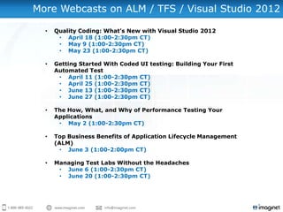 More Webcasts on ALM / TFS / Visual Studio 2012

  •   Quality Coding: What’s New with Visual Studio 2012
       • April 18 (1:00-2:30pm CT)
       • May 9 (1:00-2:30pm CT)
       • May 23 (1:00-2:30pm CT)

  •   Getting Started With Coded UI testing: Building Your First
      Automated Test
       • April 11 (1:00-2:30pm CT)
       • April 25 (1:00-2:30pm CT)
       • June 13 (1:00-2:30pm CT)
       • June 27 (1:00-2:30pm CT)

  •   The How, What, and Why of Performance Testing Your
      Applications
       • May 2 (1:00-2:30pm CT)

  •   Top Business Benefits of Application Lifecycle Management
      (ALM)
        • June 3 (1:00-2:00pm CT)

  •   Managing Test Labs Without the Headaches
       • June 6 (1:00-2:30pm CT)
       • June 20 (1:00-2:30pm CT)
 