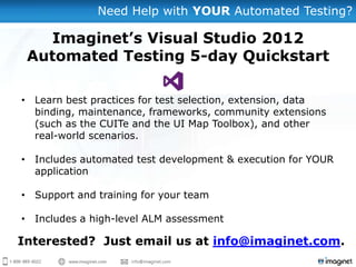 Need Help with YOUR Automated Testing?

   Imaginet’s Visual Studio 2012
 Automated Testing 5-day Quickstart

• Learn best practices for test selection, extension, data
  binding, maintenance, frameworks, community extensions
  (such as the CUITe and the UI Map Toolbox), and other
  real-world scenarios.

• Includes automated test development & execution for YOUR
  application

• Support and training for your team

• Includes a high-level ALM assessment

Interested? Just email us at info@imaginet.com.
 