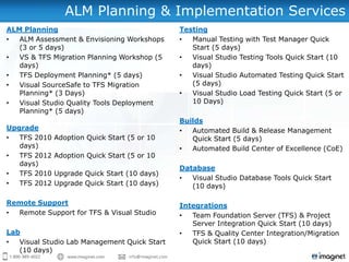 ALM Planning & Implementation Services
ALM Planning                                     Testing
•  ALM Assessment & Envisioning Workshops        •  Manual Testing with Test Manager Quick
   (3 or 5 days)                                    Start (5 days)
•  VS & TFS Migration Planning Workshop (5       •  Visual Studio Testing Tools Quick Start (10
   days)                                            days)
•  TFS Deployment Planning* (5 days)             •  Visual Studio Automated Testing Quick Start
•  Visual SourceSafe to TFS Migration               (5 days)
   Planning* (3 Days)                            •  Visual Studio Load Testing Quick Start (5 or
•  Visual Studio Quality Tools Deployment           10 Days)
   Planning* (5 days)
                                                 Builds
Upgrade                                          •  Automated Build & Release Management
•  TFS 2010   Adoption Quick Start (5 or 10         Quick Start (5 days)
   days)                                         •  Automated Build Center of Excellence (CoE)
•  TFS 2012   Adoption Quick Start (5 or 10
   days)
                                                 Database
•  TFS 2010   Upgrade Quick Start (10 days)
                                                 •  Visual Studio Database Tools Quick Start
•  TFS 2012   Upgrade Quick Start (10 days)         (10 days)

Remote Support                                   Integrations
• Remote Support for TFS & Visual Studio         •  Team Foundation Server (TFS) & Project
                                                    Server Integration Quick Start (10 days)
Lab                                              •  TFS & Quality Center Integration/Migration
•  Visual Studio Lab Management Quick Start         Quick Start (10 days)
   (10 days)                      Email us at:
 