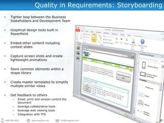 Quality in Requirements: Storyboarding
•   Tighter loop between the Business
    Stakeholders and Development Team

•   Graphical design tools built in
    PowerPoint

•   Embed other content including
    context slides

•   Capture screen shots and create
    lightweight animations

•   Store common elements within a
    shape library

•   Create master templates to simplify
    multiple similar views

•   Get feedback to others
     –   Email, print and version control the
         document
     –   leverage collaborative tools
     –   leverage web viewing tools
     –   Integration with TFS
 