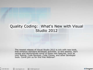 Quality Coding: What's New with Visual
              Studio 2012




  The newest release of Visual Studio 2012 is rich with new tools
  that enhance standard developer activities. In this session, we'll
  review and demonstrate some of these new features, such as
  Unit Testing, Code Reviews, Code Clones, and other developer
  tools. Come join us for this free Webinar!
 