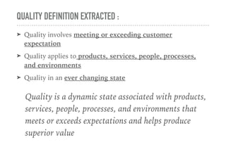 QUALITY DEFINITION EXTRACTED :
➤ Quality involves meeting or exceeding customer
expectation
➤ Quality applies to products, services, people, processes,
and environments
➤ Quality in an ever changing state
Quality is a dynamic state associated with products,
services, people, processes, and environments that
meets or exceeds expectations and helps produce
superior value
 