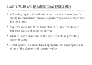 QUALITY, VALUE AND ORGANIZATIONAL EXCELLENCE
➤ Achieving organizational excellence is about developing the
ability to consistently provide superior value to customer over
the long term.
➤ Superior value has three basic element : Superior Quality,
Superior Cost and Superior Service
➤ Quality is obviously one of the key elements in providing
superior value
➤ TOtal quality is a broad based approach that encompasses all
three of the elements of superior value.
 