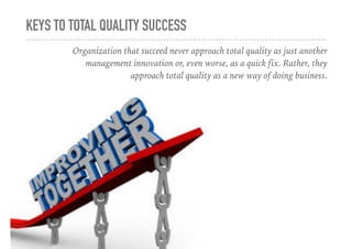 KEYS TO TOTAL QUALITY SUCCESS
Organization that succeed never approach total quality as just another
management innovation or, even worse, as a quick fix. Rather, they
approach total quality as a new way of doing business.
 