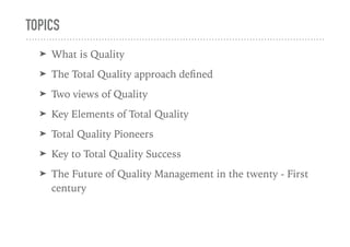 TOPICS
➤ What is Quality
➤ The Total Quality approach deﬁned
➤ Two views of Quality
➤ Key Elements of Total Quality
➤ Total Quality Pioneers
➤ Key to Total Quality Success
➤ The Future of Quality Management in the twenty - First
century
 