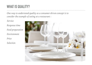 WHAT IS QUALITY?
One way to understand quality as a consumer driven concept is to
consider the example of eating at a restaurant :
Service
Response time
Food preparation
Environment
Price
Selection
 
