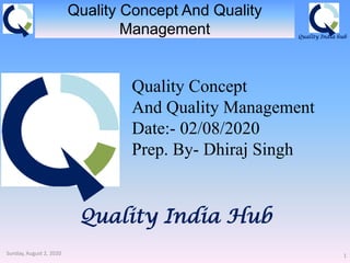 Quality India hub
Quality India Hub
Quality Concept And Quality
Management
Sunday, August 2, 2020 1
Quality Concept
And Quality Management
Date:- 02/08/2020
Prep. By- Dhiraj Singh
 