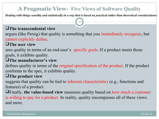 A Pragmatic View- Five Views of Software Quality
07/24/14Total Quality Management
10
The transcendental view
argues (like Persig) that quality is something that you immediately recognize, but
cannot explicitly define.
The user view
sees quality in terms of an end-user’s specific goals. If a product meets those
goals, it exhibits quality.
The manufacturer’s view
defines quality in terms of the original specification of the product. If the product
conforms to the spec, it exhibits quality.
The product view
suggests that quality can be tied to inherent characteristics (e.g., functions and
features) of a product.
Finally, the value-based view measures quality based on how much a customer
is willing to pay for a product. In reality, quality encompasses all of these views
and more.
Dealing with things sensibly and realistically in a way that is based on practical rather than theoretical considerations:
 