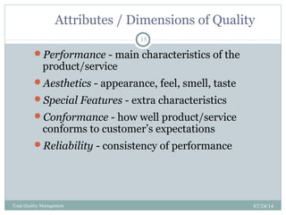 Attributes / Dimensions of Quality
07/24/14Total Quality Management
15
Performance - main characteristics of the
product/service
Aesthetics - appearance, feel, smell, taste
Special Features - extra characteristics
Conformance - how well product/service
conforms to customer’s expectations
Reliability - consistency of performance
 