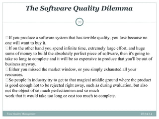 The Software Quality Dilemma
07/24/14Total Quality Management
20
If you produce a software system that has terrible quality, you lose because no
one will want to buy it.
If on the other hand you spend infinite time, extremely large effort, and huge
sums of money to build the absolutely perfect piece of software, then it's going to
take so long to complete and it will be so expensive to produce that you'll be out of
business anyway.
Either you missed the market window, or you simply exhausted all your
resources.
So people in industry try to get to that magical middle ground where the product
is good enough not to be rejected right away, such as during evaluation, but also
not the object of so much perfectionism and so much
work that it would take too long or cost too much to complete.
 
