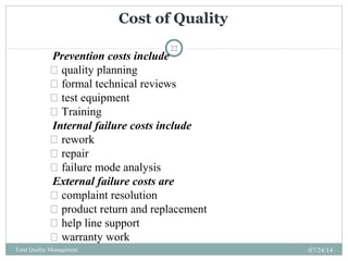 Cost of Quality
07/24/14Total Quality Management
22
Prevention costs include
 quality planning
 formal technical reviews
 test equipment
 Training
Internal failure costs include
 rework
 repair
 failure mode analysis
External failure costs are
 complaint resolution
 product return and replacement
 help line support
 warranty work
 