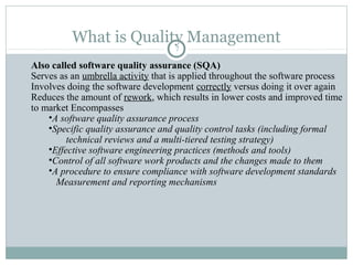 What is Quality Management
7
Also called software quality assurance (SQA)
Serves as an umbrella activity that is applied throughout the software process
Involves doing the software development correctly versus doing it over again
Reduces the amount of rework, which results in lower costs and improved time
to market Encompasses
•A software quality assurance process
•Specific quality assurance and quality control tasks (including formal
technical reviews and a multi-tiered testing strategy)
•Effective software engineering practices (methods and tools)
•Control of all software work products and the changes made to them
•A procedure to ensure compliance with software development standards
Measurement and reporting mechanisms
 