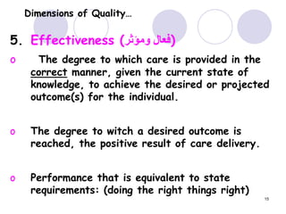 15
Dimensions of Quality…
5. Effectiveness (‫ومؤثر‬ ‫)فعال‬
o The degree to which care is provided in the
correct manner, given the current state of
knowledge, to achieve the desired or projected
outcome(s) for the individual.
o The degree to witch a desired outcome is
reached, the positive result of care delivery.
o Performance that is equivalent to state
requirements: (doing the right things right)
 