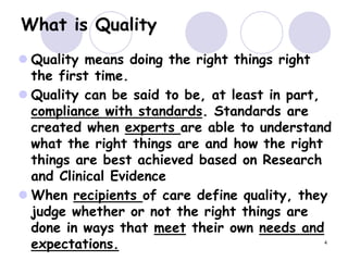 4
What is Quality
 Quality means doing the right things right
the first time.
 Quality can be said to be, at least in part,
compliance with standards. Standards are
created when experts are able to understand
what the right things are and how the right
things are best achieved based on Research
and Clinical Evidence
 When recipients of care define quality, they
judge whether or not the right things are
done in ways that meet their own needs and
expectations.
 