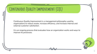 Continuous Quality Improvement (CQI)
11
Continuous Quality Improvement is a management philosophy used by
organizations to reduce waste, increase efficiency, and increase internal and
external customer satisfaction.
It is an ongoing process that evaluates how an organization works and ways to
improve its processes.
 