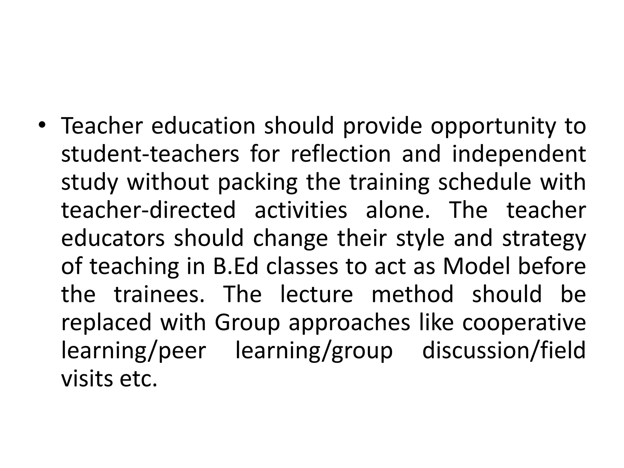 • Teacher education should provide opportunity to
student-teachers for reflection and independent
study without packing the training schedule with
teacher-directed activities alone. The teacher
educators should change their style and strategy
of teaching in B.Ed classes to act as Model before
the trainees. The lecture method should be
replaced with Group approaches like cooperative
learning/peer learning/group discussion/field
visits etc.
 