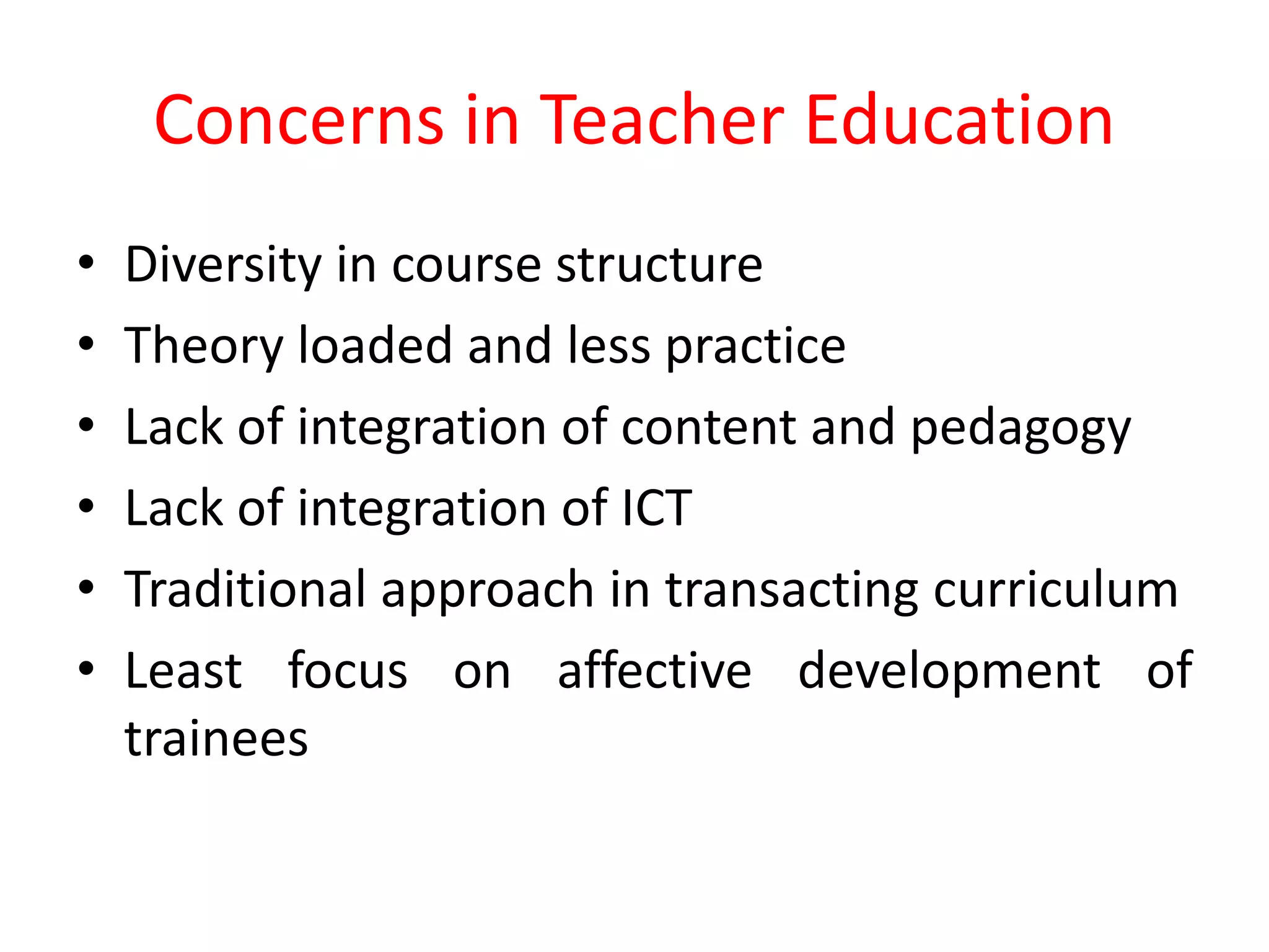 Concerns in Teacher Education
• Diversity in course structure
• Theory loaded and less practice
• Lack of integration of content and pedagogy
• Lack of integration of ICT
• Traditional approach in transacting curriculum
• Least focus on affective development of
trainees
 