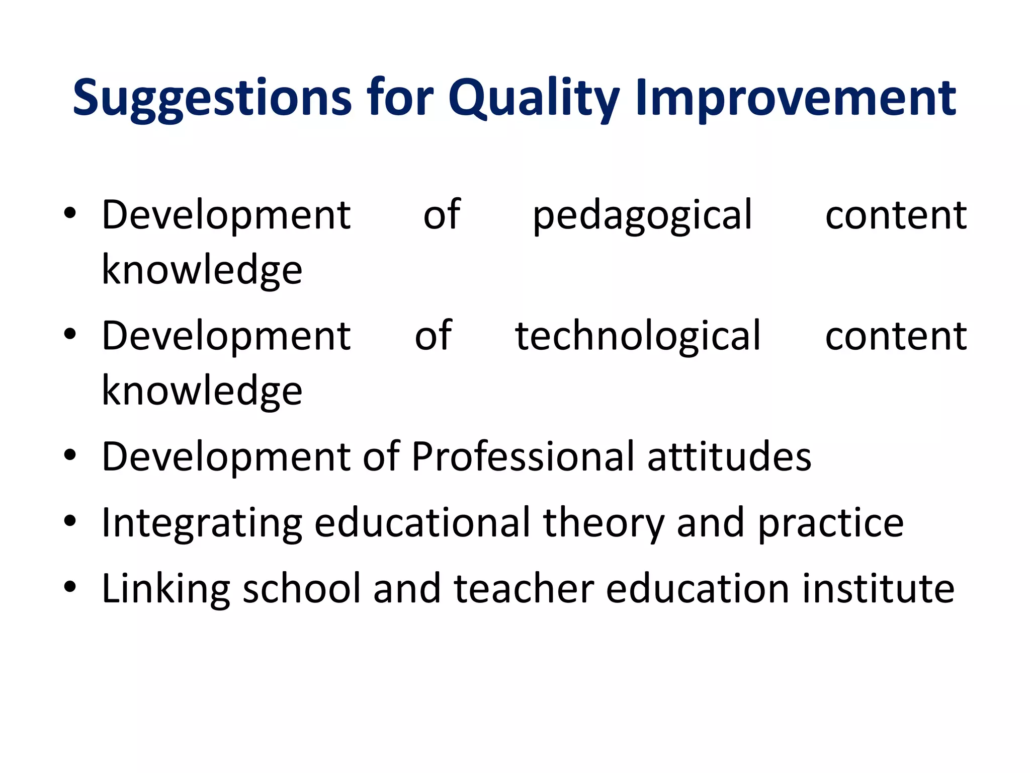 Suggestions for Quality Improvement
• Development of pedagogical content
knowledge
• Development of technological content
knowledge
• Development of Professional attitudes
• Integrating educational theory and practice
• Linking school and teacher education institute
 
